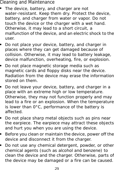 29 Cleaning and Maintenance z The device, battery, and charger are not water-resistant. Keep them dry. Protect the device, battery, and charger from water or vapor. Do not touch the device or the charger with a wet hand. Otherwise, it may lead to a short circuit, a malfunction of the device, and an electric shock to the user. z Do not place your device, battery, and charger in places where they can get damaged because of collision. Otherwise, it may lead to battery leakage, device malfunction, overheating, fire, or explosion.  z Do not place magnetic storage media such as magnetic cards and floppy disks near the device. Radiation from the device may erase the information stored on them. z Do not leave your device, battery, and charger in a place with an extreme high or low temperature. Otherwise, they may not function properly and may lead to a fire or an explosion. When the temperature is lower than 0°C, performance of the battery is affected. z Do not place sharp metal objects such as pins near the earpiece. The earpiece may attract these objects and hurt you when you are using the device. z Before you clean or maintain the device, power off the device and disconnect it from the charger.  z Do not use any chemical detergent, powder, or other chemical agents (such as alcohol and benzene) to clean the device and the charger. Otherwise, parts of the device may be damaged or a fire can be caused. 