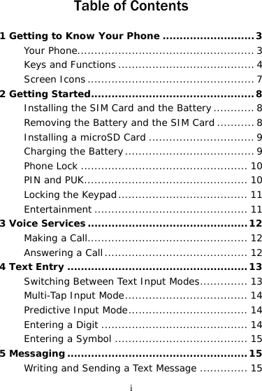 i Table of Contents 1 Getting to Know Your Phone ...........................3Your Phone.................................................... 3Keys and Functions ........................................ 4Screen Icons ................................................. 72 Getting Started................................................8Installing the SIM Card and the Battery............8Removing the Battery and the SIM Card ........... 8Installing a microSD Card ...............................9Charging the Battery...................................... 9Phone Lock ................................................. 10PIN and PUK................................................ 10Locking the Keypad...................................... 11Entertainment ............................................. 113 Voice Services...............................................12Making a Call............................................... 12Answering a Call.......................................... 124 Text Entry .....................................................13Switching Between Text Input Modes.............. 13Multi-Tap Input Mode.................................... 14Predictive Input Mode................................... 14Entering a Digit ........................................... 14Entering a Symbol ....................................... 155 Messaging .....................................................15Writing and Sending a Text Message .............. 15