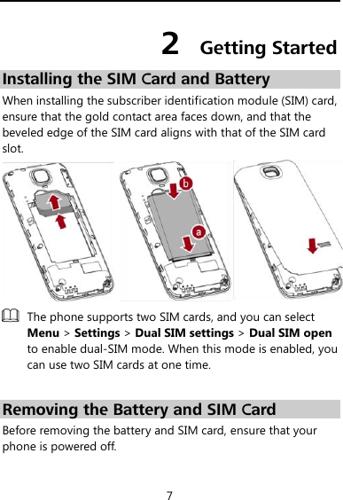  7 2  Getting Started Installing the SIM Card and Battery When installing the subscriber identification module (SIM) card, ensure that the gold contact area faces down, and that the beveled edge of the SIM card aligns with that of the SIM card slot.   The phone supports two SIM cards, and you can select Menu &gt; Settings &gt; Dual SIM settings &gt; Dual SIM open to enable dual-SIM mode. When this mode is enabled, you can use two SIM cards at one time.  Removing the Battery and SIM Card Before removing the battery and SIM card, ensure that your phone is powered off. 