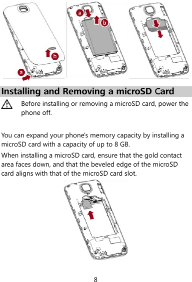  8  Installing and Removing a microSD Card  Before installing or removing a microSD card, power the phone off.  You can expand your phone&apos;s memory capacity by installing a microSD card with a capacity of up to 8 GB. When installing a microSD card, ensure that the gold contact area faces down, and that the beveled edge of the microSD card aligns with that of the microSD card slot.  