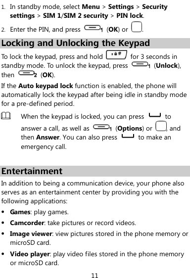  11 1. In standby mode, select Menu &gt; Settings &gt; Security settings &gt; SIM 1/SIM 2 security &gt; PIN lock. 2. Enter the PIN, and press    (OK) or  . Locking and Unlocking the Keypad To lock the keypad, press and hold    for 3 seconds in standby mode. To unlock the keypad, press    (Unlock), then   (OK). If the Auto keypad lock function is enabled, the phone will automatically lock the keypad after being idle in standby mode for a pre-defined period.  When the keypad is locked, you can press   to answer a call, as well as    (Options) or  , and then Answer. You can also press   to make an emergency call.  Entertainment In addition to being a communication device, your phone also serves as an entertainment center by providing you with the following applications:  Games: play games.  Camcorder: take pictures or record videos.  Image viewer: view pictures stored in the phone memory or microSD card.  Video player: play video files stored in the phone memory or microSD card. 