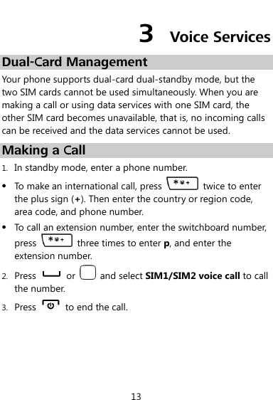  13 3  Voice Services Dual-Card Management Your phone supports dual-card dual-standby mode, but the two SIM cards cannot be used simultaneously. When you are making a call or using data services with one SIM card, the other SIM card becomes unavailable, that is, no incoming calls can be received and the data services cannot be used. Making a Call 1. In standby mode, enter a phone number.  To make an international call, press   twice to enter the plus sign (+). Then enter the country or region code, area code, and phone number.  To call an extension number, enter the switchboard number, press    three times to enter p, and enter the extension number. 2. Press    or    and select SIM1/SIM2 voice call to call the number. 3. Press    to end the call. 
