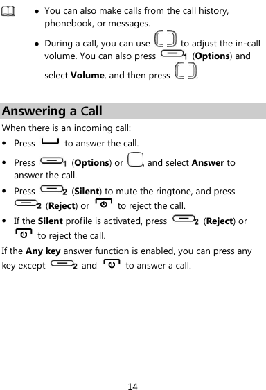  14   You can also make calls from the call history, phonebook, or messages.  During a call, you can use      to adjust the in-call volume. You can also press   (Options) and select Volume, and then press    .  Answering a Call When there is an incoming call:  Press    to answer the call.  Press    (Options) or  , and select Answer to answer the call.  Press    (Silent) to mute the ringtone, and press   (Reject) or   to reject the call.  If the Silent profile is activated, press    (Reject) or   to reject the call. If the Any key answer function is enabled, you can press any key except    and    to answer a call. 
