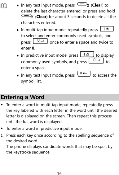  16   In any text input mode, press    (Clear) to delete the last character entered, or press and hold   (Clear) for about 3 seconds to delete all the characters entered.  In multi-tap input mode, repeatedly press   to select and enter commonly used symbols, and press    once to enter a space and twice to enter 0.  In predictive input mode, press   to display commonly used symbols, and press    to enter a space.  In any text input mode, press    to access the symbol list.  Entering a Word  To enter a word in multi-tap input mode, repeatedly press the key labeled with each letter in the word until the desired letter is displayed on the screen. Then repeat this process until the full word is displayed.  To enter a word in predictive input mode: 1. Press each key once according to the spelling sequence of the desired word. The phone displays candidate words that may be spelt by the keystroke sequence. 