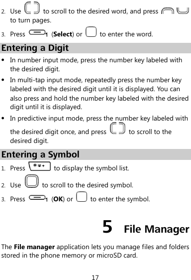  17 2. Use     to scroll to the desired word, and press     to turn pages. 3. Press   (Select) or    to enter the word. Entering a Digit  In number input mode, press the number key labeled with the desired digit.  In multi-tap input mode, repeatedly press the number key labeled with the desired digit until it is displayed. You can also press and hold the number key labeled with the desired digit until it is displayed.  In predictive input mode, press the number key labeled with the desired digit once, and press     to scroll to the desired digit. Entering a Symbol 1. Press    to display the symbol list. 2. Use    to scroll to the desired symbol. 3. Press   (OK) or    to enter the symbol. 5  File Manager The File manager application lets you manage files and folders stored in the phone memory or microSD card. 