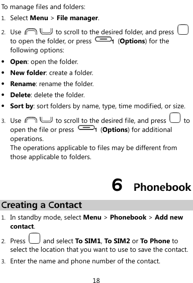  18 To manage files and folders: 1. Select Menu &gt; File manager. 2. Use      to scroll to the desired folder, and press   to open the folder, or press    (Options) for the following options:  Open: open the folder.  New folder: create a folder.  Rename: rename the folder.  Delete: delete the folder.  Sort by: sort folders by name, type, time modified, or size. 3. Use      to scroll to the desired file, and press    to open the file or press    (Options) for additional operations. The operations applicable to files may be different from those applicable to folders. 6  Phonebook Creating a Contact 1. In standby mode, select Menu &gt; Phonebook &gt; Add new contact. 2. Press    and select To SIM1, To SIM2 or To Phone to select the location that you want to use to save the contact. 3. Enter the name and phone number of the contact. 