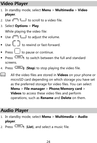  24 Video Player 1. In standby mode, select Menu &gt; Multimedia &gt; Video player. 2. Use      to scroll to a video file. 3. Select Options &gt; Play. While playing the video file:  Use      to adjust the volume.  Use    to rewind or fast-forward.  Press    to pause or continue.  Press    to switch between the full and standard screens. 4. Press    (Stop) to stop playing the video file.  All the video files are stored in Videos on your phone or microSD card depending on which storage you have set as the preferred storage for video files. You can select Menu &gt; File manager &gt; Phone/Memory card &gt; Videos to access these video files and perform operations, such as Rename and Delete on them.  Audio Player 1. In standby mode, select Menu &gt; Multimedia &gt; Audio player. 2. Press    (List), and select a music file. 