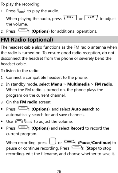  26 To play the recording: 1. Press    to play the audio. When playing the audio, press    or    to adjust the volume. 2. Press    (Options) for additional operations. FM Radio (optional) The headset cable also functions as the FM radio antenna when the radio is turned on. To ensure good radio reception, do not disconnect the headset from the phone or severely bend the headset cable. To listen to the radio: 1. Connect a compatible headset to the phone. 2. In standby mode, select Menu &gt; Multimedia &gt; FM radio.   When the FM radio is turned on, the phone plays the program on the current channel. 3. On the FM radio screen:  Press    (Options), and select Auto search to automatically search for and save channels.  Use      to adjust the volume.  Press    (Options) and select Record to record the current program. When recording, press    or    (Pause/Continue) to pause or continue recording. Press    (Stop) to stop recording, edit the filename, and choose whether to save it. 