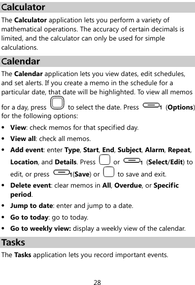  28 Calculator The Calculator application lets you perform a variety of mathematical operations. The accuracy of certain decimals is limited, and the calculator can only be used for simple calculations. Calendar The Calendar application lets you view dates, edit schedules, and set alerts. If you create a memo in the schedule for a particular date, that date will be highlighted. To view all memos for a day, press    to select the date. Press    (Options) for the following options:  View: check memos for that specified day.  View all: check all memos.  Add event: enter Type, Start, End, Subject, Alarm, Repeat, Location, and Details. Press    or    (Select/Edit) to edit, or press  (Save) or    to save and exit.  Delete event: clear memos in All, Overdue, or Specific period.  Jump to date: enter and jump to a date.  Go to today: go to today.  Go to weekly view: display a weekly view of the calendar. Tasks The Tasks application lets you record important events. 