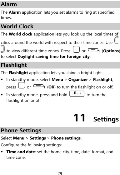  29 Alarm The Alarm application lets you set alarms to ring at specified times. World Clock The World clock application lets you look up the local times of cities around the world with respect to their time zones. Use     to view different time zones. Press    or    (Options) to select Daylight saving time for foreign city. Flashlight The Flashlight application lets you shine a bright light.  In standby mode, select Menu &gt; Organizer &gt; Flashlight, press    or    (OK) to turn the flashlight on or off.  In standby mode, press and hold    to turn the flashlight on or off. 11  Settings Phone Settings Select Menu &gt; Settings &gt; Phone settings. Configure the following settings:  Time and date: set the home city, time, date, format, and time zone. 