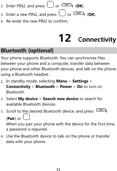  31 2. Enter PIN2, and press    or    (OK). 3. Enter a new PIN2, and press    or    (OK). 4. Re-enter the new PIN2 to confirm. 12  Connectivity Bluetooth (optional) Your phone supports Bluetooth. You can synchronize files between your phone and a computer, transfer data between your phone and other Bluetooth devices, and talk on the phone using a Bluetooth headset. 1. In standby mode, selecting Menu &gt; Settings &gt; Connectivity &gt; Bluetooth &gt; Power &gt; On to turn on Bluetooth. 2. Select My device &gt; Search new device to search for available Bluetooth devices. 3. Scroll to the desired Bluetooth device, and press   (Pair) or  . When you pair your phone with the device for the first time, a password is required. 4. Use the Bluetooth device to talk on the phone or transfer data with your phone. 