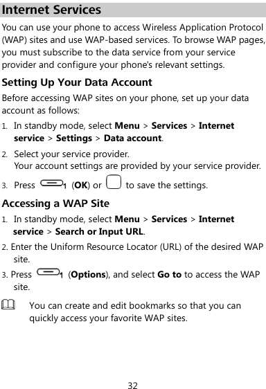  32 Internet Services You can use your phone to access Wireless Application Protocol (WAP) sites and use WAP-based services. To browse WAP pages, you must subscribe to the data service from your service provider and configure your phone&apos;s relevant settings. Setting Up Your Data Account Before accessing WAP sites on your phone, set up your data account as follows: 1. In standby mode, select Menu &gt; Services &gt; Internet service &gt; Settings &gt; Data account. 2. Select your service provider. Your account settings are provided by your service provider. 3. Press    (OK) or    to save the settings. Accessing a WAP Site 1. In standby mode, select Menu &gt; Services &gt; Internet service &gt; Search or Input URL. 2. Enter the Uniform Resource Locator (URL) of the desired WAP site. 3. Press    (Options), and select Go to to access the WAP site.  You can create and edit bookmarks so that you can quickly access your favorite WAP sites.  