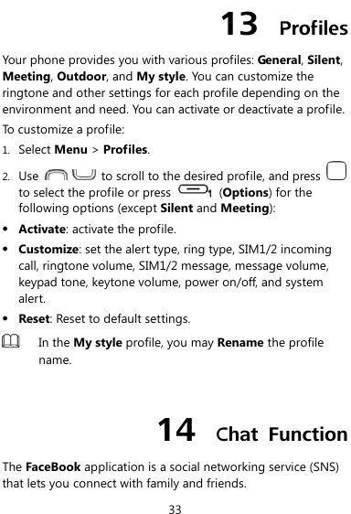  33 13  Profiles Your phone provides you with various profiles: General, Silent, Meeting, Outdoor, and My style. You can customize the ringtone and other settings for each profile depending on the environment and need. You can activate or deactivate a profile. To customize a profile: 1. Select Menu &gt; Profiles. 2. Use      to scroll to the desired profile, and press   to select the profile or press    (Options) for the following options (except Silent and Meeting):  Activate: activate the profile.  Customize: set the alert type, ring type, SIM1/2 incoming call, ringtone volume, SIM1/2 message, message volume, keypad tone, keytone volume, power on/off, and system alert.  Reset: Reset to default settings.  In the My style profile, you may Rename the profile name.  14  Chat  Function The FaceBook application is a social networking service (SNS) that lets you connect with family and friends. 