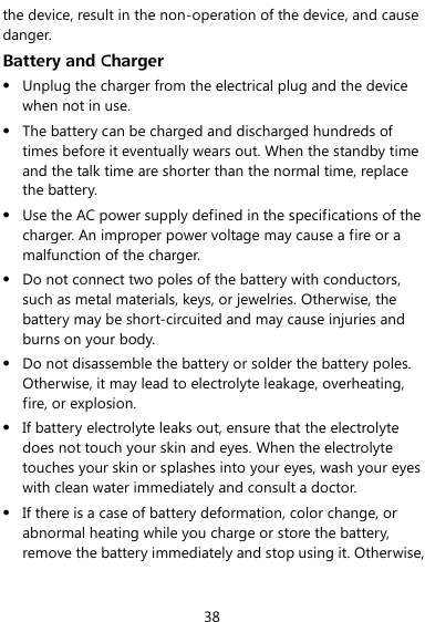  38 the device, result in the non-operation of the device, and cause danger. Battery and Charger  Unplug the charger from the electrical plug and the device when not in use.  The battery can be charged and discharged hundreds of times before it eventually wears out. When the standby time and the talk time are shorter than the normal time, replace the battery.  Use the AC power supply defined in the specifications of the charger. An improper power voltage may cause a fire or a malfunction of the charger.  Do not connect two poles of the battery with conductors, such as metal materials, keys, or jewelries. Otherwise, the battery may be short-circuited and may cause injuries and burns on your body.  Do not disassemble the battery or solder the battery poles. Otherwise, it may lead to electrolyte leakage, overheating, fire, or explosion.  If battery electrolyte leaks out, ensure that the electrolyte does not touch your skin and eyes. When the electrolyte touches your skin or splashes into your eyes, wash your eyes with clean water immediately and consult a doctor.  If there is a case of battery deformation, color change, or abnormal heating while you charge or store the battery, remove the battery immediately and stop using it. Otherwise, 