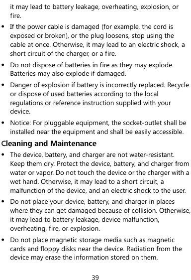  39 it may lead to battery leakage, overheating, explosion, or fire.  If the power cable is damaged (for example, the cord is exposed or broken), or the plug loosens, stop using the cable at once. Otherwise, it may lead to an electric shock, a short circuit of the charger, or a fire.  Do not dispose of batteries in fire as they may explode. Batteries may also explode if damaged.  Danger of explosion if battery is incorrectly replaced. Recycle or dispose of used batteries according to the local regulations or reference instruction supplied with your device.  Notice: For pluggable equipment, the socket-outlet shall be installed near the equipment and shall be easily accessible. Cleaning and Maintenance  The device, battery, and charger are not water-resistant. Keep them dry. Protect the device, battery, and charger from water or vapor. Do not touch the device or the charger with a wet hand. Otherwise, it may lead to a short circuit, a malfunction of the device, and an electric shock to the user.  Do not place your device, battery, and charger in places where they can get damaged because of collision. Otherwise, it may lead to battery leakage, device malfunction, overheating, fire, or explosion.  Do not place magnetic storage media such as magnetic cards and floppy disks near the device. Radiation from the device may erase the information stored on them. 