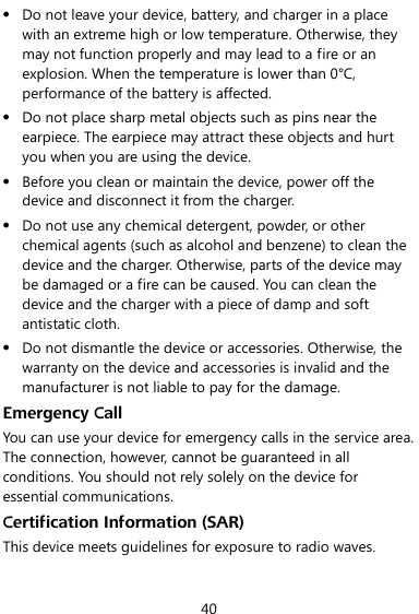  40  Do not leave your device, battery, and charger in a place with an extreme high or low temperature. Otherwise, they may not function properly and may lead to a fire or an explosion. When the temperature is lower than 0°C, performance of the battery is affected.  Do not place sharp metal objects such as pins near the earpiece. The earpiece may attract these objects and hurt you when you are using the device.  Before you clean or maintain the device, power off the device and disconnect it from the charger.  Do not use any chemical detergent, powder, or other chemical agents (such as alcohol and benzene) to clean the device and the charger. Otherwise, parts of the device may be damaged or a fire can be caused. You can clean the device and the charger with a piece of damp and soft antistatic cloth.  Do not dismantle the device or accessories. Otherwise, the warranty on the device and accessories is invalid and the manufacturer is not liable to pay for the damage. Emergency Call You can use your device for emergency calls in the service area. The connection, however, cannot be guaranteed in all conditions. You should not rely solely on the device for essential communications. Certification Information (SAR) This device meets guidelines for exposure to radio waves. 