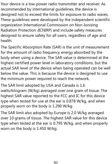 41 Your device is a low-power radio transmitter and receiver. As recommended by international guidelines, the device is designed not to exceed the limits for exposure to radio waves. These guidelines were developed by the independent scientific organization International Commission on Non-Ionizing Radiation Protection (ICNIRP) and include safety measures designed to ensure safety for all users, regardless of age and health. The Specific Absorption Rate (SAR) is the unit of measurement for the amount of radio frequency energy absorbed by the body when using a device. The SAR value is determined at the highest certified power level in laboratory conditions, but the actual SAR level of the device when being operated can be well below the value. This is because the device is designed to use the minimum power required to reach the network. The SAR limit adopted by USA and Canada is 1.6 watts/kilogram (W/kg) averaged over one gram of tissue. The highest SAR value reported to the FCC and IC for this device type when tested for use at the ear is 0.878 W/kg, and when properly worn on the body is 1.290 W/kg. The SAR limit also adopted by Europe is 2.0 W/kg averaged over 10 grams of tissue. The highest SAR value for this device type when tested at the ear is 0.795 W/kg, and when properly worn on the body is 1.450 W/kg. 
