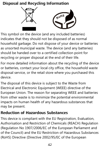  42   Disposal and Recycling Information           This symbol on the device (and any included batteries) indicates that they should not be disposed of as normal household garbage. Do not dispose of your device or batteries as unsorted municipal waste. The device (and any batteries) should be handed over to a certified collection point for recycling or proper disposal at the end of their life. For more detailed information about the recycling of the device or batteries, contact your local city office, the household waste disposal service, or the retail store where you purchased this device. The disposal of this device is subject to the Waste from Electrical and Electronic Equipment (WEEE) directive of the European Union. The reason for separating WEEE and batteries from other waste is to minimize the potential environmental impacts on human health of any hazardous substances that may be present. Reduction of Hazardous Substances This device is compliant with the EU Registration, Evaluation, Authorisation and Restriction of Chemicals (REACH) Regulation (Regulation No 1907/2006/EC of the European Parliament and of the Council) and the EU Restriction of Hazardous Substances (RoHS) Directive (Directive 2002/95/EC of the European 