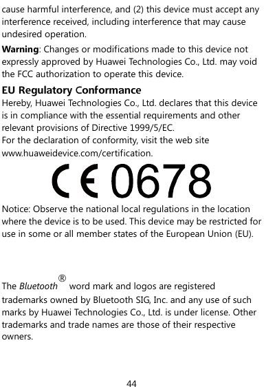  44 cause harmful interference, and (2) this device must accept any interference received, including interference that may cause undesired operation. Warning: Changes or modifications made to this device not expressly approved by Huawei Technologies Co., Ltd. may void the FCC authorization to operate this device. EU Regulatory Conformance Hereby, Huawei Technologies Co., Ltd. declares that this device is in compliance with the essential requirements and other relevant provisions of Directive 1999/5/EC. For the declaration of conformity, visit the web site www.huaweidevice.com/certification.  Notice: Observe the national local regulations in the location where the device is to be used. This device may be restricted for use in some or all member states of the European Union (EU).   The Bluetooth® word mark and logos are registered trademarks owned by Bluetooth SIG, Inc. and any use of such marks by Huawei Technologies Co., Ltd. is under license. Other trademarks and trade names are those of their respective owners.  