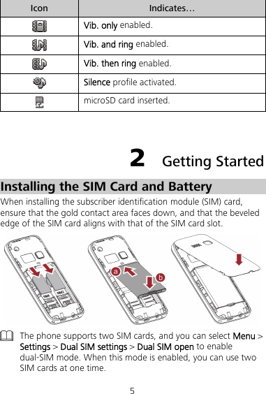 5 Icon  Indicates…  Vib. only enabled.  Vib. and ring enabled.  Vib. then ring enabled.  Silence profile activated.  microSD card inserted.  2  Getting Started Installing the SIM Card and Battery When installing the subscriber identification module (SIM) card, ensure that the gold contact area faces down, and that the beveled edge of the SIM card aligns with that of the SIM card slot.   The phone supports two SIM cards, and you can select Menu &gt; Settings &gt; Dual SIM settings &gt; Dual SIM open to enable dual-SIM mode. When this mode is enabled, you can use two SIM cards at one time. 