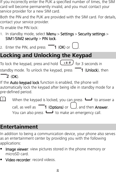 8 If you incorrectly enter the PUK a specified number of times, the SIM card will become permanently invalid, and you must contact your service provider for a new SIM card. Both the PIN and the PUK are provided with the SIM card. For details, contact your service provider. To enable the PIN lock: 1. In standby mode, select Menu &gt; Settings &gt; Security settings &gt; SIM1/SIM2 security &gt; PIN lock. 2. Enter the PIN, and press   (OK) or  . Locking and Unlocking the Keypad To lock the keypad, press and hold    for 3 seconds in standby mode. To unlock the keypad, press   (Unlock), then  (OK). If the Auto keypad lock function is enabled, the phone will automatically lock the keypad after being idle in standby mode for a pre-defined period.  When the keypad is locked, you can press   to answer a call, as well as   (Options) or  , and then Answer. You can also press   to make an emergency call.  Entertainment In addition to being a communication device, your phone also serves as an entertainment center by providing you with the following applications:  Image viewer: view pictures stored in the phone memory or microSD card.  Video recorder: record videos. 