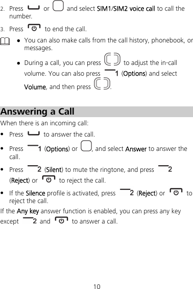 10 2. Press   or   and select SIM1/SIM2 voice call to call the number. 3. Press    to end the call.   You can also make calls from the call history, phonebook, or messages.  During a call, you can press     to adjust the in-call volume. You can also press   (Options) and select Volume, and then press   .  Answering a Call When there is an incoming call:  Press    to answer the call.  Press   (Options) or  , and select Answer to answer the call.  Press   (Silent) to mute the ringtone, and press   (Reject) or   to reject the call.  If the Silence profile is activated, press   (Reject) or   to reject the call. If the Any key answer function is enabled, you can press any key except   and    to answer a call. 