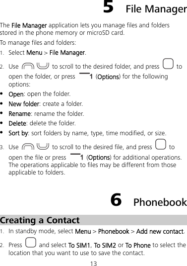 13 5  File Manager The File Manager application lets you manage files and folders stored in the phone memory or microSD card. To manage files and folders: 1. Select Menu &gt; File Manager. 2. Use     to scroll to the desired folder, and press   to open the folder, or press   (Options) for the following options:  Open: open the folder.  New folder: create a folder.  Rename: rename the folder.  Delete: delete the folder.  Sort by: sort folders by name, type, time modified, or size. 3. Use     to scroll to the desired file, and press   to open the file or press   (Options) for additional operations. The operations applicable to files may be different from those applicable to folders. 6  Phonebook Creating a Contact 1. In standby mode, select Menu &gt; Phonebook &gt; Add new contact. 2. Press   and select To SIM1, To SIM2 or To Phone to select the location that you want to use to save the contact. 