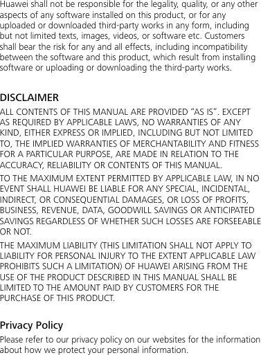  Huawei shall not be responsible for the legality, quality, or any other aspects of any software installed on this product, or for any uploaded or downloaded third-party works in any form, including but not limited texts, images, videos, or software etc. Customers shall bear the risk for any and all effects, including incompatibility between the software and this product, which result from installing software or uploading or downloading the third-party works.  DISCLAIMER ALL CONTENTS OF THIS MANUAL ARE PROVIDED “AS IS”. EXCEPT AS REQUIRED BY APPLICABLE LAWS, NO WARRANTIES OF ANY KIND, EITHER EXPRESS OR IMPLIED, INCLUDING BUT NOT LIMITED TO, THE IMPLIED WARRANTIES OF MERCHANTABILITY AND FITNESS FOR A PARTICULAR PURPOSE, ARE MADE IN RELATION TO THE ACCURACY, RELIABILITY OR CONTENTS OF THIS MANUAL. TO THE MAXIMUM EXTENT PERMITTED BY APPLICABLE LAW, IN NO EVENT SHALL HUAWEI BE LIABLE FOR ANY SPECIAL, INCIDENTAL, INDIRECT, OR CONSEQUENTIAL DAMAGES, OR LOSS OF PROFITS, BUSINESS, REVENUE, DATA, GOODWILL SAVINGS OR ANTICIPATED SAVINGS REGARDLESS OF WHETHER SUCH LOSSES ARE FORSEEABLE OR NOT. THE MAXIMUM LIABILITY (THIS LIMITATION SHALL NOT APPLY TO LIABILITY FOR PERSONAL INJURY TO THE EXTENT APPLICABLE LAW PROHIBITS SUCH A LIMITATION) OF HUAWEI ARISING FROM THE USE OF THE PRODUCT DESCRIBED IN THIS MANUAL SHALL BE LIMITED TO THE AMOUNT PAID BY CUSTOMERS FOR THE PURCHASE OF THIS PRODUCT.  Privacy Policy Please refer to our privacy policy on our websites for the information about how we protect your personal information.  