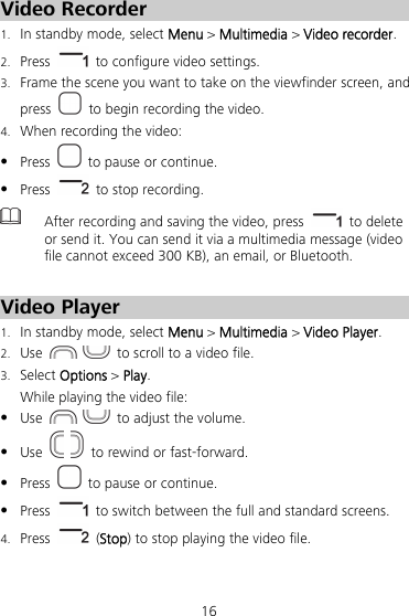 16 Video Recorder 1.  In standby mode, select Menu &gt; Multimedia &gt; Video recorder. 2.  Press    to configure video settings. 3.  Frame the scene you want to take on the viewfinder screen, and press    to begin recording the video. 4.  When recording the video:  Press    to pause or continue.  Press    to stop recording.  After recording and saving the video, press   to delete or send it. You can send it via a multimedia message (video file cannot exceed 300 KB), an email, or Bluetooth.  Video Player 1. In standby mode, select Menu &gt; Multimedia &gt; Video Player. 2. Use     to scroll to a video file. 3. Select Options &gt; Play. While playing the video file:  Use     to adjust the volume.  Use     to rewind or fast-forward.  Press    to pause or continue.  Press    to switch between the full and standard screens. 4. Press   (Stop) to stop playing the video file. 