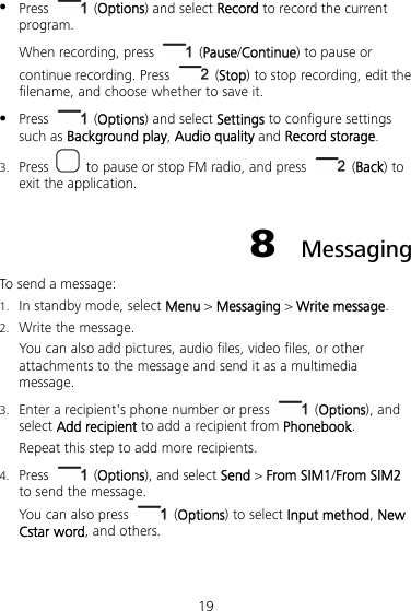 19  Press   (Options) and select Record to record the current program. When recording, press   (Pause/Continue) to pause or continue recording. Press   (Stop) to stop recording, edit the filename, and choose whether to save it.  Press   (Options) and select Settings to configure settings such as Background play, Audio quality and Record storage. 3. Press    to pause or stop FM radio, and press   (Back) to exit the application. 8  Messaging To send a message: 1. In standby mode, select Menu &gt; Messaging &gt; Write message. 2. Write the message. You can also add pictures, audio files, video files, or other attachments to the message and send it as a multimedia message. 3. Enter a recipient&apos;s phone number or press   (Options), and select Add recipient to add a recipient from Phonebook. Repeat this step to add more recipients. 4. Press   (Options), and select Send &gt; From SIM1/From SIM2 to send the message.   You can also press   (Options) to select Input method, New Cstar word, and others. 