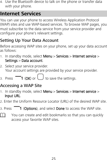 25 4. Use the Bluetooth device to talk on the phone or transfer data with your phone. Internet Services You can use your phone to access Wireless Application Protocol (WAP) sites and use WAP-based services. To browse WAP pages, you must subscribe to the data service from your service provider and configure your phone&apos;s relevant settings. Setting Up Your Data Account Before accessing WAP sites on your phone, set up your data account as follows: 1. In standby mode, select Menu &gt; Services &gt; Internet service &gt; Settings &gt; Data account. 2. Select your service provider. Your account settings are provided by your service provider. 3. Press   (OK) or    to save the settings. Accessing a WAP Site 1. In standby mode, select Menu &gt; Services &gt; Internet service &gt; Input URL. 2. Enter the Uniform Resource Locator (URL) of the desired WAP site. 3. Press   (Options), and select Done to access the WAP site.  You can create and edit bookmarks so that you can quickly access your favorite WAP sites.  
