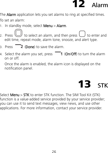 26 12  Alarm The Alarm application lets you set alarms to ring at specified times. To set an alarm: 1. In standby mode, select Menu &gt; Alarm. 2. Press   to select an alarm, and then press  to enter and edit time, repeat mode, alarm tone, snooze, and alert type. 3. Press   (Done) to save the alarm. 4. Select the alarm you set, press   (On/Off) to turn the alarm on or off. Once the alarm is enabled, the alarm icon is displayed on the notification panel. 13  STK Select Menu &gt; STK to enter STK function. The SIM Tool Kit (STK) function is a value-added service provided by your service provider; you can use it to send text messages, view news, and use other applications. For more information, contact your service provider. 