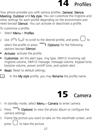 27 14  Profiles Your phone provides you with various profiles: General, Silence, Meeting, Outdoor and My style. You can customize the ringtone and other settings for each profile depending on the environment and need (except Silence). You can activate or deactivate a profile. To customize a profile: 1. Select Menu &gt; Profiles. 2. Use     to scroll to the desired profile, and press   to select the profile or press   (Options) for the following options (except Silence):  Activate: activate the profile.  Customize: set the alert type, ring type, SIM1/2 incoming call, ringtone volume, SIM1/2 message, message volume, keypad tone, keytone volume, power on/off tone, and system alert.  Reset: Reset to default settings.  In the My style profile, you may Rename the profile name.  15  Camera 1. In standby mode, select Menu &gt; Camera to enter camera. 2. Press   (Options) to view the photo album or configure the camera settings. 3. Frame the picture you want to take on the viewfinder screen, and press    to take the picture. 