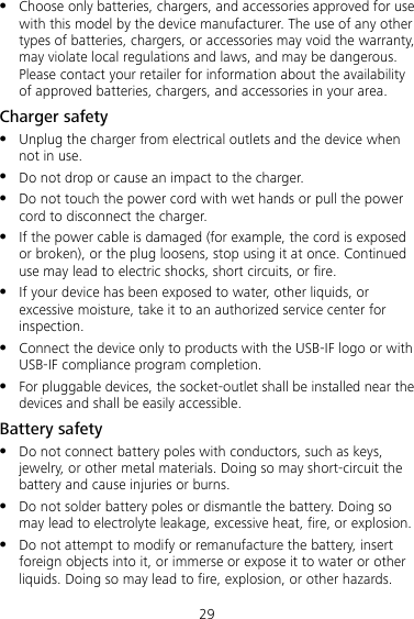 29  Choose only batteries, chargers, and accessories approved for use with this model by the device manufacturer. The use of any other types of batteries, chargers, or accessories may void the warranty, may violate local regulations and laws, and may be dangerous. Please contact your retailer for information about the availability of approved batteries, chargers, and accessories in your area. Charger safety  Unplug the charger from electrical outlets and the device when not in use.  Do not drop or cause an impact to the charger.  Do not touch the power cord with wet hands or pull the power cord to disconnect the charger.  If the power cable is damaged (for example, the cord is exposed or broken), or the plug loosens, stop using it at once. Continued use may lead to electric shocks, short circuits, or fire.  If your device has been exposed to water, other liquids, or excessive moisture, take it to an authorized service center for inspection.  Connect the device only to products with the USB-IF logo or with USB-IF compliance program completion.  For pluggable devices, the socket-outlet shall be installed near the devices and shall be easily accessible. Battery safety  Do not connect battery poles with conductors, such as keys, jewelry, or other metal materials. Doing so may short-circuit the battery and cause injuries or burns.  Do not solder battery poles or dismantle the battery. Doing so may lead to electrolyte leakage, excessive heat, fire, or explosion.    Do not attempt to modify or remanufacture the battery, insert foreign objects into it, or immerse or expose it to water or other liquids. Doing so may lead to fire, explosion, or other hazards. 