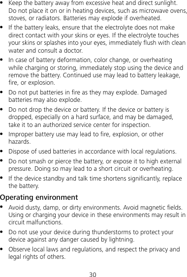 30  Keep the battery away from excessive heat and direct sunlight. Do not place it on or in heating devices, such as microwave ovens, stoves, or radiators. Batteries may explode if overheated.  If the battery leaks, ensure that the electrolyte does not make direct contact with your skins or eyes. If the electrolyte touches your skins or splashes into your eyes, immediately flush with clean water and consult a doctor.  In case of battery deformation, color change, or overheating while charging or storing, immediately stop using the device and remove the battery. Continued use may lead to battery leakage, fire, or explosion.  Do not put batteries in fire as they may explode. Damaged batteries may also explode.  Do not drop the device or battery. If the device or battery is dropped, especially on a hard surface, and may be damaged, take it to an authorized service center for inspection.  Improper battery use may lead to fire, explosion, or other hazards.  Dispose of used batteries in accordance with local regulations.  Do not smash or pierce the battery, or expose it to high external pressure. Doing so may lead to a short circuit or overheating.  If the device standby and talk time shortens significantly, replace the battery. Operating environment  Avoid dusty, damp, or dirty environments. Avoid magnetic fields. Using or charging your device in these environments may result in circuit malfunctions.  Do not use your device during thunderstorms to protect your device against any danger caused by lightning.  Observe local laws and regulations, and respect the privacy and legal rights of others. 