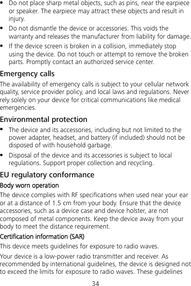 34  Do not place sharp metal objects, such as pins, near the earpiece or speaker. The earpiece may attract these objects and result in injury.  Do not dismantle the device or accessories. This voids the warranty and releases the manufacturer from liability for damage.  If the device screen is broken in a collision, immediately stop using the device. Do not touch or attempt to remove the broken parts. Promptly contact an authorized service center. Emergency calls The availability of emergency calls is subject to your cellular network quality, service provider policy, and local laws and regulations. Never rely solely on your device for critical communications like medical emergencies. Environmental protection  The device and its accessories, including but not limited to the power adapter, headset, and battery (if included) should not be disposed of with household garbage.  Disposal of the device and its accessories is subject to local regulations. Support proper collection and recycling. EU regulatory conformance Body worn operation The device complies with RF specifications when used near your ear or at a distance of 1.5 cm from your body. Ensure that the device accessories, such as a device case and device holster, are not composed of metal components. Keep the device away from your body to meet the distance requirement. Certification information (SAR) This device meets guidelines for exposure to radio waves. Your device is a low-power radio transmitter and receiver. As recommended by international guidelines, the device is designed not to exceed the limits for exposure to radio waves. These guidelines 