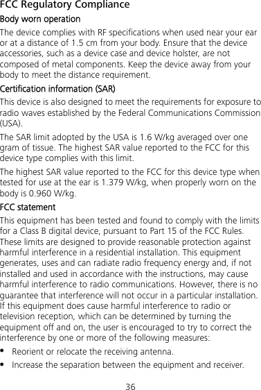 36 FCC Regulatory Compliance Body worn operation The device complies with RF specifications when used near your ear or at a distance of 1.5 cm from your body. Ensure that the device accessories, such as a device case and device holster, are not composed of metal components. Keep the device away from your body to meet the distance requirement. Certification information (SAR) This device is also designed to meet the requirements for exposure to radio waves established by the Federal Communications Commission (USA). The SAR limit adopted by the USA is 1.6 W/kg averaged over one gram of tissue. The highest SAR value reported to the FCC for this device type complies with this limit. The highest SAR value reported to the FCC for this device type when tested for use at the ear is 1.379 W/kg, when properly worn on the body is 0.960 W/kg. FCC statement This equipment has been tested and found to comply with the limits for a Class B digital device, pursuant to Part 15 of the FCC Rules. These limits are designed to provide reasonable protection against harmful interference in a residential installation. This equipment generates, uses and can radiate radio frequency energy and, if not installed and used in accordance with the instructions, may cause harmful interference to radio communications. However, there is no guarantee that interference will not occur in a particular installation. If this equipment does cause harmful interference to radio or television reception, which can be determined by turning the equipment off and on, the user is encouraged to try to correct the interference by one or more of the following measures:  Reorient or relocate the receiving antenna.  Increase the separation between the equipment and receiver. 
