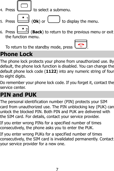 7 4. Press    to select a submenu. 5. Press    (Ok) or    to display the menu. 6. Press    (Back) to return to the previous menu or exit the function menu.   To return to the standby mode, press . Phone Lock The phone lock protects your phone from unauthorized use. By default, the phone lock function is disabled. You can change the default phone lock code (1122) into any numeric string of four to eight digits. Do remember your phone lock code. If you forget it, contact the service center. PIN and PUK   The personal identification number (PIN) protects your SIM card from unauthorized use. The PIN unblocking key (PUK) can unlock the blocked PIN. Both PIN and PUK are delivered with the SIM card. For details, contact your service provider. If you enter wrong PINs for a specified number of times consecutively, the phone asks you to enter the PUK. If you enter wrong PUKs for a specified number of times consecutively, the SIM card is invalidated permanently. Contact your service provider for a new one. 