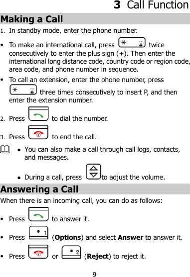 9 3  Call Function Making a Call 1. In standby mode, enter the phone number.  To make an international call, press    twice consecutively to enter the plus sign (+). Then enter the international long distance code, country code or region code, area code, and phone number in sequence.  To call an extension, enter the phone number, press   three times consecutively to insert P, and then enter the extension number. 2. Press    to dial the number. 3. Press    to end the call.   You can also make a call through call logs, contacts, and messages.  During a call, press to adjust the volume. Answering a Call When there is an incoming call, you can do as follows:  Press   to answer it.  Press   (Options) and select Answer to answer it.  Press    or   (Reject) to reject it. 