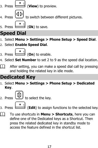 17 3. Press    (View) to preview. 4. Press    to switch between different pictures. 5. Press    (Ok) to save. Speed Dial 1. Select Menu &gt; Settings &gt; Phone Setup &gt; Speed Dial. 2. Select Enable Speed Dial. 3. Press    (On) to enable. 4. Select Set Number to set 2 to 9 as the speed dial location.  After setting, you can make a speed dial call by pressing and holding the related key in idle mode. Dedicated Key 1. Select Menu &gt; Settings &gt; Phone Setup &gt; Dedicated Key. 2. Press    to select the key. 3. Press    (Edit) to assign functions to the selected key.  To use shortcuts in Menu &gt; Shortcuts, here you can define one of the Dedicated keys as a Shortcut. Then press the related dedicated key in standby mode to access the feature defined in the shortcut list. 