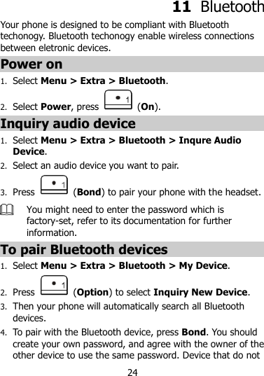 24  11  Bluetooth Your phone is designed to be compliant with Bluetooth techonogy. Bluetooth techonogy enable wireless connections between eletronic devices. Power on 1. Select Menu &gt; Extra &gt; Bluetooth. 2. Select Power, press    (On). Inquiry audio device 1. Select Menu &gt; Extra &gt; Bluetooth &gt; Inqure Audio Device. 2. Select an audio device you want to pair. 3. Press    (Bond) to pair your phone with the headset.    You might need to enter the password which is factory-set, refer to its documentation for further information. To pair Bluetooth devices 1. Select Menu &gt; Extra &gt; Bluetooth &gt; My Device. 2. Press    (Option) to select Inquiry New Device. 3. Then your phone will automatically search all Bluetooth devices. 4. To pair with the Bluetooth device, press Bond. You should create your own password, and agree with the owner of the other device to use the same password. Device that do not 