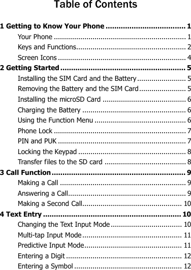  Table of Contents 1 Getting to Know Your Phone ..................................... 1 Your Phone ................................................................. 1 Keys and Functions...................................................... 2 Screen Icons ............................................................... 4 2 Getting Started .......................................................... 5 Installing the SIM Card and the Battery ........................ 5 Removing the Battery and the SIM Card ....................... 5 Installing the microSD Card ......................................... 6 Charging the Battery ................................................... 6 Using the Function Menu ............................................. 6 Phone Lock ................................................................. 7 PIN and PUK ............................................................... 7 Locking the Keypad ..................................................... 8 Transfer files to the SD card ........................................ 8 3 Call Function .............................................................. 9 Making a Call .............................................................. 9 Answering a Call.......................................................... 9 Making a Second Call................................................. 10 4 Text Entry ................................................................ 10 Changing the Text Input Mode ................................... 10 Multi-tap Input Mode ................................................. 11 Predictive Input Mode ................................................ 11 Entering a Digit ......................................................... 12 Entering a Symbol ..................................................... 12 