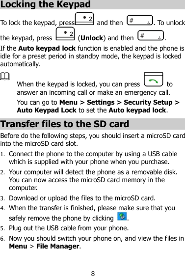 8 Locking the Keypad To lock the keypad, press   and then  . To unlock the keypad, press   (Unlock) and then  . If the Auto keypad lock function is enabled and the phone is idle for a preset period in standby mode, the keypad is locked automatically.  When the keypad is locked, you can press    to answer an incoming call or make an emergency call.   You can go to Menu &gt; Settings &gt; Security Setup &gt; Auto Keypad Lock to set the Auto keypad lock. Transfer files to the SD card Before do the following steps, you should insert a microSD card into the microSD card slot. 1. Connect the phone to the computer by using a USB cable which is supplied with your phone when you purchase. 2. Your computer will detect the phone as a removable disk. You can now access the microSD card memory in the computer. 3. Download or upload the files to the microSD card. 4. When the transfer is finished, please make sure that you safely remove the phone by clicking  . 5. Plug out the USB cable from your phone. 6. Now you should switch your phone on, and view the files in Menu &gt; File Manager.  