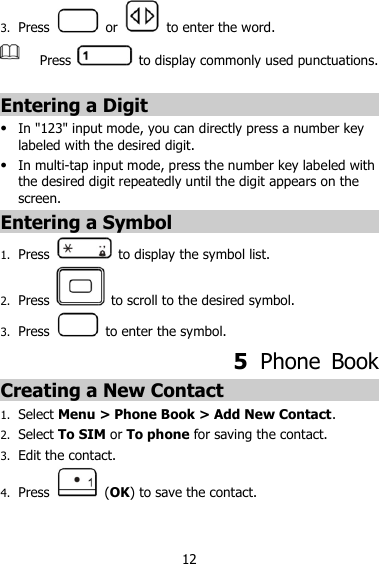 12 3. Press    or    to enter the word.  Press    to display commonly used punctuations.  Entering a Digit  In &quot;123&quot; input mode, you can directly press a number key labeled with the desired digit.  In multi-tap input mode, press the number key labeled with the desired digit repeatedly until the digit appears on the screen. Entering a Symbol    1. Press    to display the symbol list. 2. Press    to scroll to the desired symbol. 3. Press    to enter the symbol. 5  Phone  Book Creating a New Contact 1. Select Menu &gt; Phone Book &gt; Add New Contact. 2. Select To SIM or To phone for saving the contact. 3. Edit the contact.   4. Press    (OK) to save the contact. 