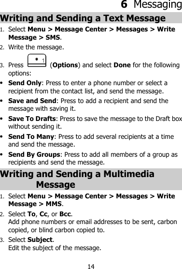 14 6  Messaging Writing and Sending a Text Message   1. Select Menu &gt; Message Center &gt; Messages &gt; Write Message &gt; SMS. 2. Write the message. 3. Press    (Options) and select Done for the following options:  Send Only: Press to enter a phone number or select a recipient from the contact list, and send the message.  Save and Send: Press to add a recipient and send the message with saving it.  Save To Drafts: Press to save the message to the Draft box without sending it.  Send To Many: Press to add several recipients at a time and send the message.  Send By Groups: Press to add all members of a group as recipients and send the message. Writing and Sending a Multimedia Message 1. Select Menu &gt; Message Center &gt; Messages &gt; Write Message &gt; MMS. 2. Select To, Cc, or Bcc. Add phone numbers or email addresses to be sent, carbon copied, or blind carbon copied to. 3. Select Subject. Edit the subject of the message. 
