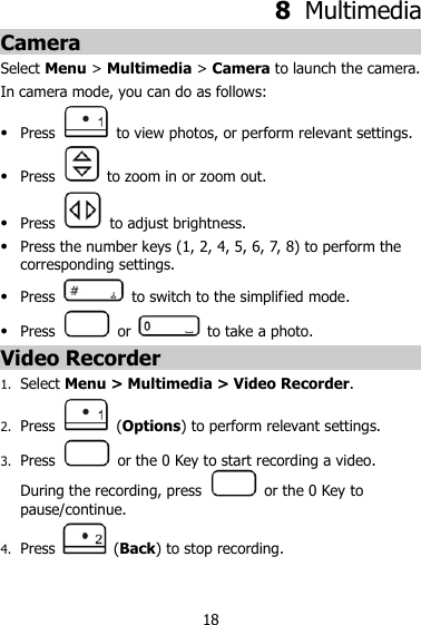 18 8  Multimedia Camera Select Menu &gt; Multimedia &gt; Camera to launch the camera. In camera mode, you can do as follows:  Press    to view photos, or perform relevant settings.  Press    to zoom in or zoom out.  Press    to adjust brightness.  Press the number keys (1, 2, 4, 5, 6, 7, 8) to perform the corresponding settings.  Press    to switch to the simplified mode.  Press    or    to take a photo. Video Recorder 1. Select Menu &gt; Multimedia &gt; Video Recorder. 2. Press    (Options) to perform relevant settings. 3. Press    or the 0 Key to start recording a video. During the recording, press    or the 0 Key to pause/continue. 4. Press    (Back) to stop recording. 