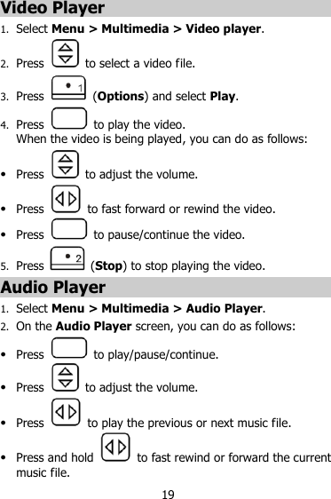 19 Video Player 1. Select Menu &gt; Multimedia &gt; Video player. 2. Press    to select a video file. 3. Press    (Options) and select Play. 4. Press    to play the video.   When the video is being played, you can do as follows:  Press   to adjust the volume.  Press    to fast forward or rewind the video.  Press    to pause/continue the video. 5. Press    (Stop) to stop playing the video. Audio Player 1. Select Menu &gt; Multimedia &gt; Audio Player. 2. On the Audio Player screen, you can do as follows:  Press    to play/pause/continue.  Press    to adjust the volume.  Press    to play the previous or next music file.  Press and hold    to fast rewind or forward the current music file. 
