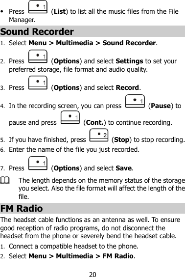 20  Press    (List) to list all the music files from the File Manager. Sound Recorder 1. Select Menu &gt; Multimedia &gt; Sound Recorder. 2. Press    (Options) and select Settings to set your preferred storage, file format and audio quality. 3. Press    (Options) and select Record. 4. In the recording screen, you can press    (Pause) to pause and press    (Cont.) to continue recording. 5. If you have finished, press    (Stop) to stop recording. 6. Enter the name of the file you just recorded. 7. Press    (Options) and select Save.  The length depends on the memory status of the storage you select. Also the file format will affect the length of the file. FM Radio The headset cable functions as an antenna as well. To ensure good reception of radio programs, do not disconnect the headset from the phone or severely bend the headset cable. 1. Connect a compatible headset to the phone. 2. Select Menu &gt; Multimedia &gt; FM Radio. 