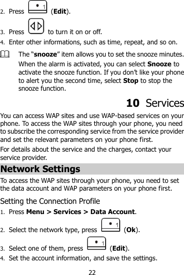 22 2. Press    (Edit). 3. Press    to turn it on or off. 4. Enter other informations, such as time, repeat, and so on.  The “snooze” item allows you to set the snooze minutes. When the alarm is activated, you can select Snooze to activate the snooze function. If you don‟t like your phone to alert you the second time, select Stop to stop the snooze function. 10  Services You can access WAP sites and use WAP-based services on your phone. To access the WAP sites through your phone, you need to subscribe the corresponding service from the service provider and set the relevant parameters on your phone first.   For details about the service and the charges, contact your service provider. Network Settings To access the WAP sites through your phone, you need to set the data account and WAP parameters on your phone first. Setting the Connection Profile 1. Press Menu &gt; Services &gt; Data Account. 2. Select the network type, press    (Ok). 3. Select one of them, press    (Edit). 4. Set the account information, and save the settings. 