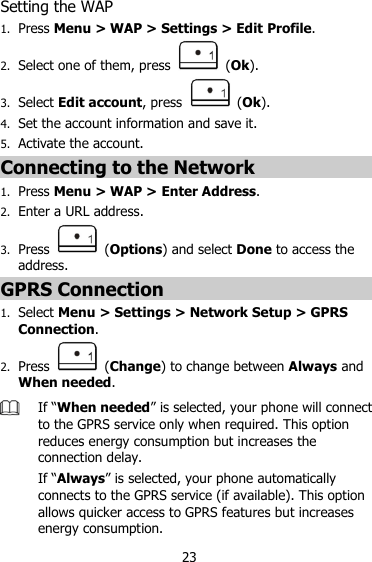23 Setting the WAP 1. Press Menu &gt; WAP &gt; Settings &gt; Edit Profile. 2. Select one of them, press    (Ok). 3. Select Edit account, press    (Ok). 4. Set the account information and save it. 5. Activate the account. Connecting to the Network 1. Press Menu &gt; WAP &gt; Enter Address. 2. Enter a URL address. 3. Press    (Options) and select Done to access the address. GPRS Connection 1. Select Menu &gt; Settings &gt; Network Setup &gt; GPRS Connection. 2. Press    (Change) to change between Always and When needed.  If “When needed” is selected, your phone will connect to the GPRS service only when required. This option reduces energy consumption but increases the connection delay. If “Always” is selected, your phone automatically connects to the GPRS service (if available). This option allows quicker access to GPRS features but increases energy consumption. 
